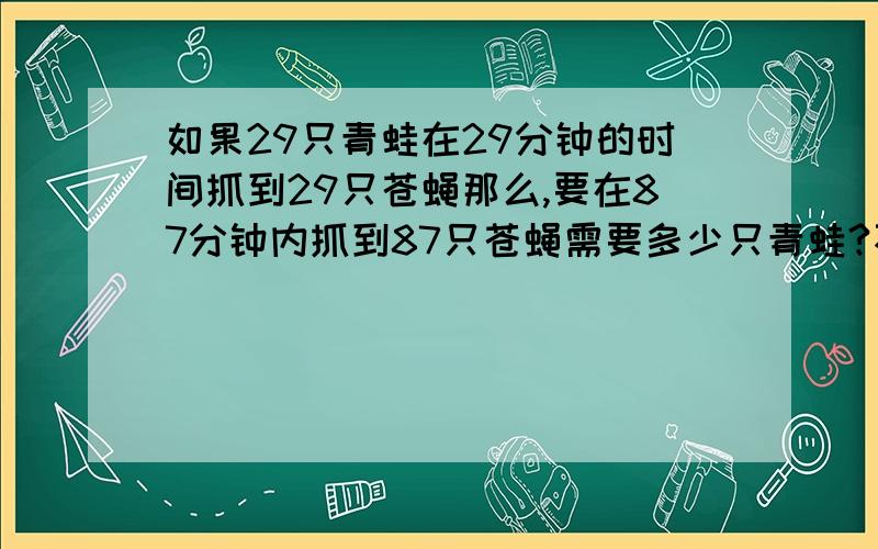 如果29只青蛙在29分钟的时间抓到29只苍蝇那么,要在87分钟内抓到87只苍蝇需要多少只青蛙?不要结果给过程急!