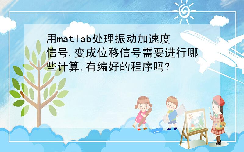 用matlab处理振动加速度信号,变成位移信号需要进行哪些计算,有编好的程序吗?