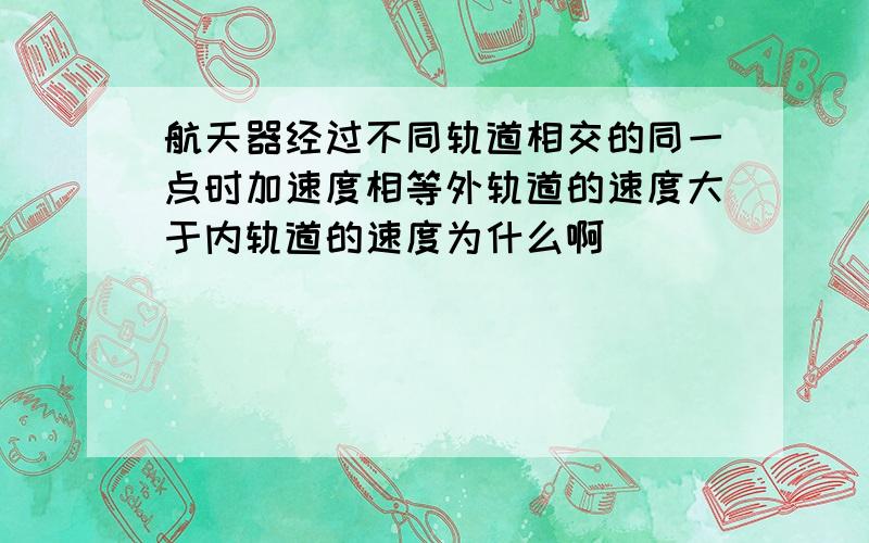 航天器经过不同轨道相交的同一点时加速度相等外轨道的速度大于内轨道的速度为什么啊