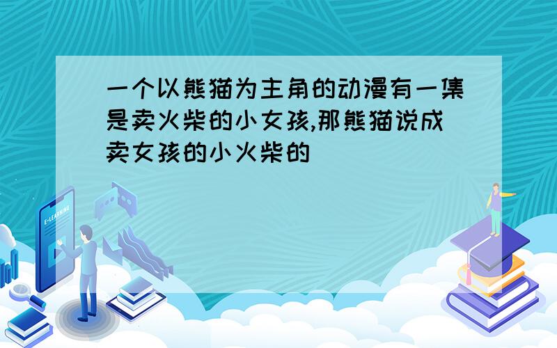 一个以熊猫为主角的动漫有一集是卖火柴的小女孩,那熊猫说成卖女孩的小火柴的