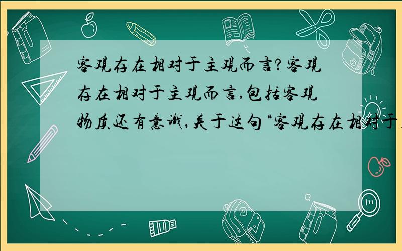 客观存在相对于主观而言?客观存在相对于主观而言,包括客观物质还有意识,关于这句“客观存在相对于主观而言”,也就是在主观之外谈客观存在,那就是谈客观的了,在客观里怎么会有意识呢?