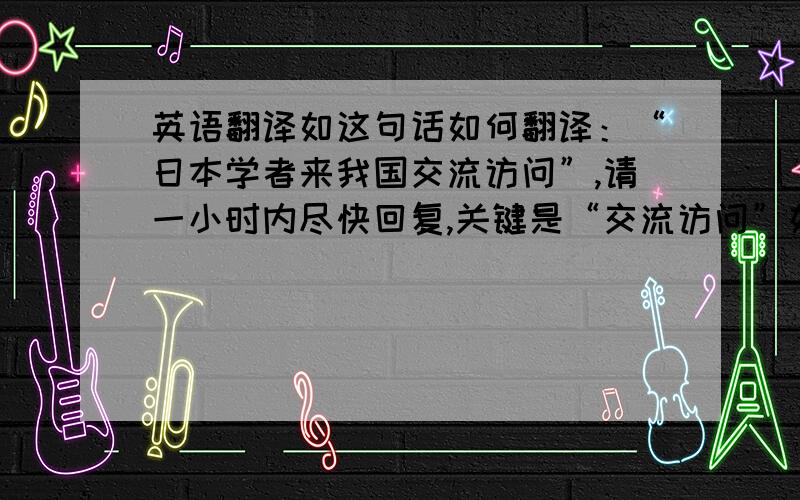 英语翻译如这句话如何翻译：“日本学者来我国交流访问”,请一小时内尽快回复,关键是“交流访问”如何翻译？学术交流academic exchange很合适，那其他领域的呢？笼统的“交流访问”如何说