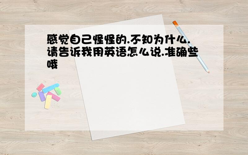 感觉自己怪怪的.不知为什么.请告诉我用英语怎么说.准确些哦