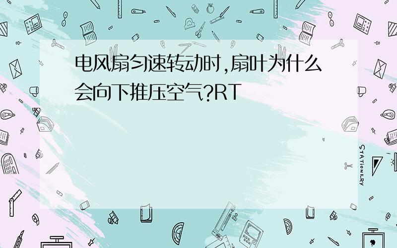 电风扇匀速转动时,扇叶为什么会向下推压空气?RT