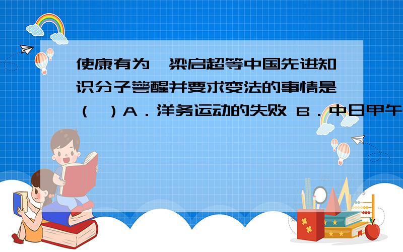 使康有为、梁启超等中国先进知识分子警醒并要求变法的事情是（ ）A．洋务运动的失败 B．中日甲午战争失败,签订《马关条约》 C．鸦片战争的失败 D．谭嗣同等六人被杀害