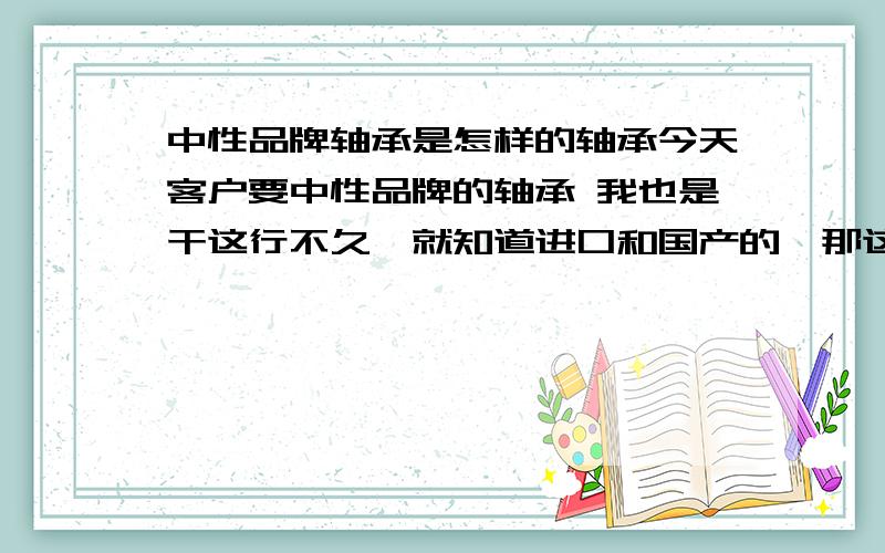 中性品牌轴承是怎样的轴承今天客户要中性品牌的轴承 我也是干这行不久,就知道进口和国产的,那这个中性品牌就茫然了,