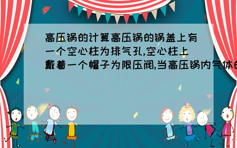 高压锅的计算高压锅的锅盖上有一个空心柱为排气孔,空心柱上戴着一个帽子为限压阀,当高压锅内气体的压强超过安全值时,锅内的气体就会冲出限压阀,气体跑出一部分,使锅内气体的压强减