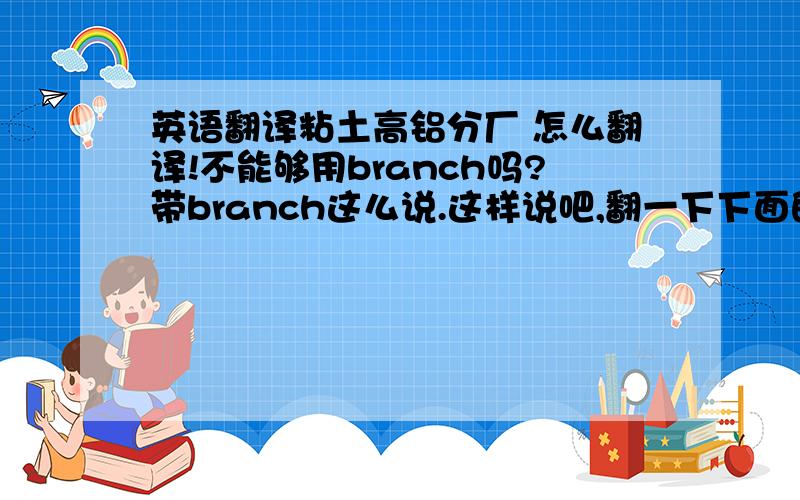 英语翻译粘土高铝分厂 怎么翻译!不能够用branch吗?带branch这么说.这样说吧,翻一下下面的句子山东天空耐火材料厂下设二个分厂,一个是土高铝分厂,一个是莫来石分厂.