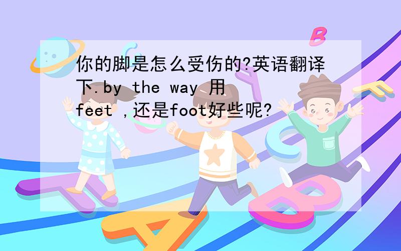 你的脚是怎么受伤的?英语翻译下.by the way 用feet ,还是foot好些呢?