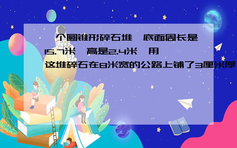 一个圆锥形碎石堆,底面周长是15.7米,高是2.4米,用这堆碎石在8米宽的公路上铺了3厘米厚,大约能铺多米长?(得数保留整数）