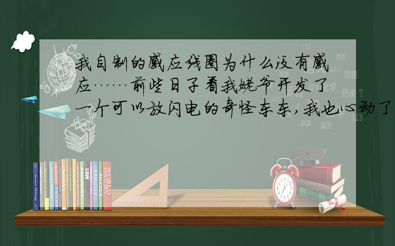 我自制的感应线圈为什么没有感应……前些日子看我姥爷开发了一个可以放闪电的奇怪东东,我也心动了,就模仿我我姥爷制作了一个,可是竟然然没有效果!磁芯是场15cm的氧化铁直径2cm,是I型的