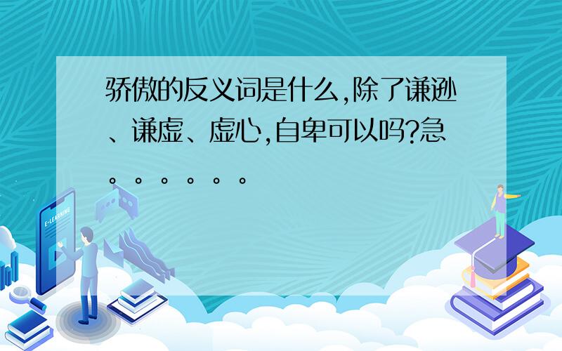 骄傲的反义词是什么,除了谦逊、谦虚、虚心,自卑可以吗?急。。。。。。