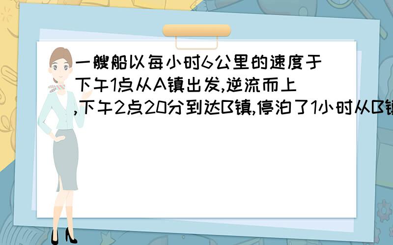 一艘船以每小时6公里的速度于下午1点从A镇出发,逆流而上,下午2点20分到达B镇,停泊了1小时从B镇返回A镇,于下午4点到达A镇,若船速不变,求水速和A、B镇距离要解设和列出方程