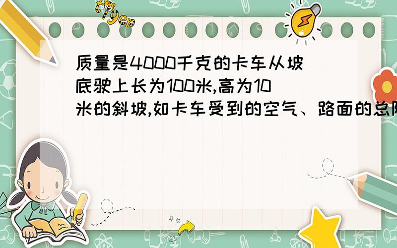 质量是4000千克的卡车从坡底驶上长为100米,高为10米的斜坡,如卡车受到的空气、路面的总阻力为车重的0.1（1）若卡车发动机关闭,为保证车能达到坡顶,它上坡的最小速度是多少?（2）若卡车上