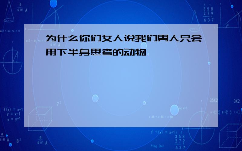 为什么你们女人说我们男人只会用下半身思考的动物