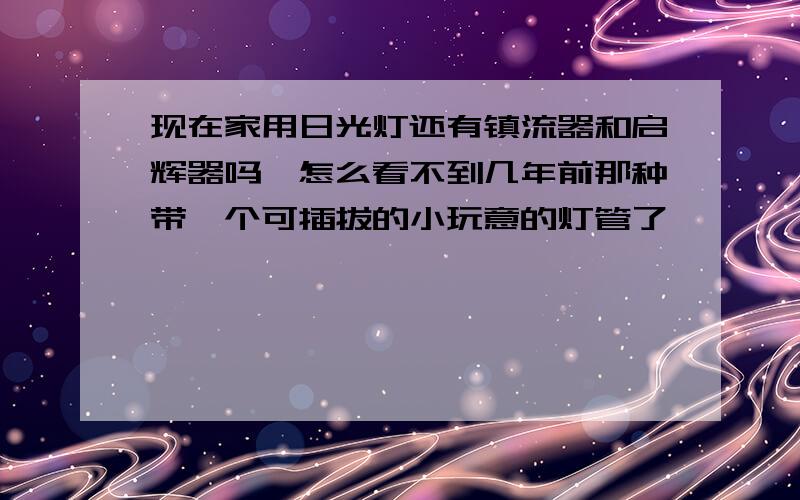 现在家用日光灯还有镇流器和启辉器吗,怎么看不到几年前那种带一个可插拔的小玩意的灯管了