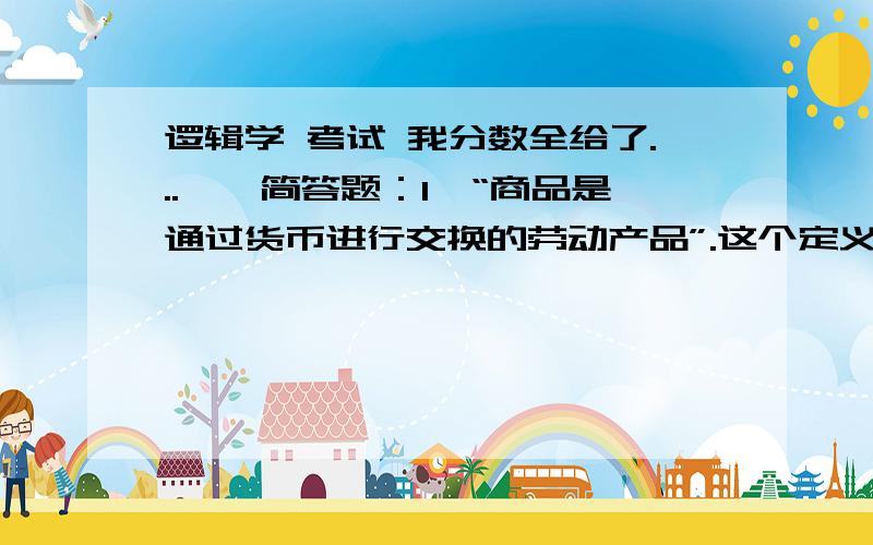 逻辑学 考试 我分数全给了...一、简答题：1、“商品是通过货币进行交换的劳动产品”.这个定义是否正确,为什么?2、“因为所有的等边三角形都是等角三角形,所以,所有的等角三角形都是等