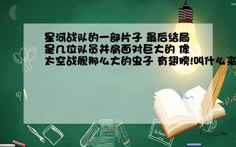 星河战队的一部片子 最后结局是几位队员并肩面对巨大的 像太空战舰那么大的虫子 有翅膀!叫什么来着?补充:虫子上还有许多最普通的虫子叼着像卵一样的球体 片中还出现了陆地上很大的甲