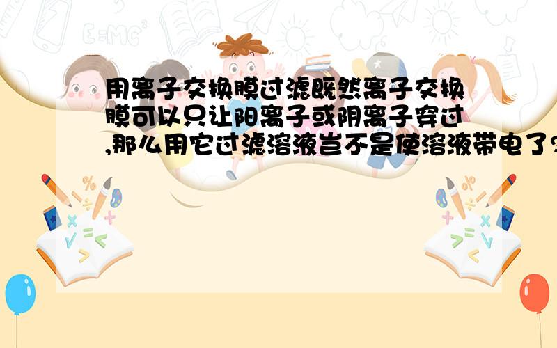 用离子交换膜过滤既然离子交换膜可以只让阳离子或阴离子穿过,那么用它过滤溶液岂不是使溶液带电了?