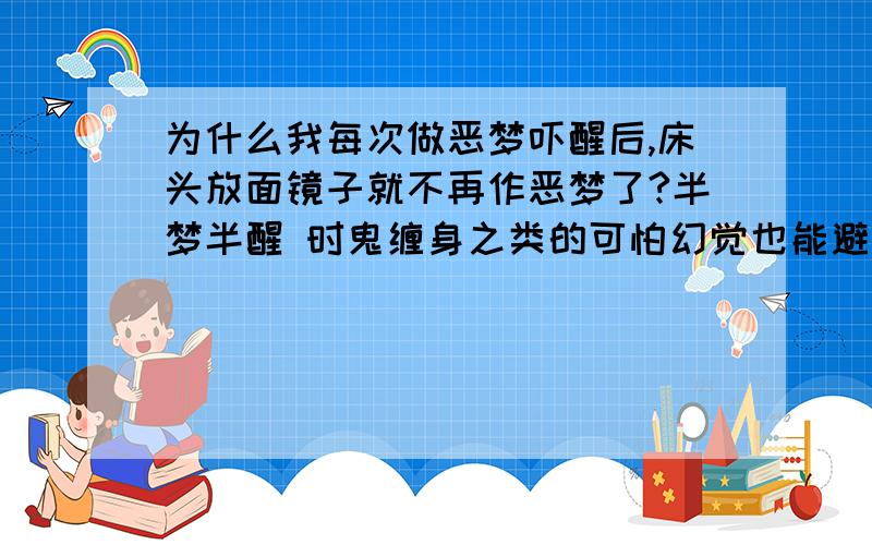 为什么我每次做恶梦吓醒后,床头放面镜子就不再作恶梦了?半梦半醒 时鬼缠身之类的可怕幻觉也能避免了.是因为镜子能避邪吗?我每次都是把小镜子朝上放的,百试百灵,这是为什么呢?有何科