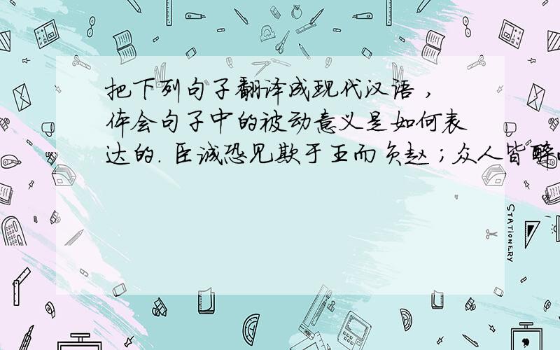 把下列句子翻译成现代汉语 ,体会句子中的被动意义是如何表达的. 臣诚恐见欺于王而负赵 ；众人皆醉而我独醒 ,是以见放 ；一夫作难而七庙隳 ,身死人手 ,为天下笑者 ,何也 ? 今不速往 ,恐为