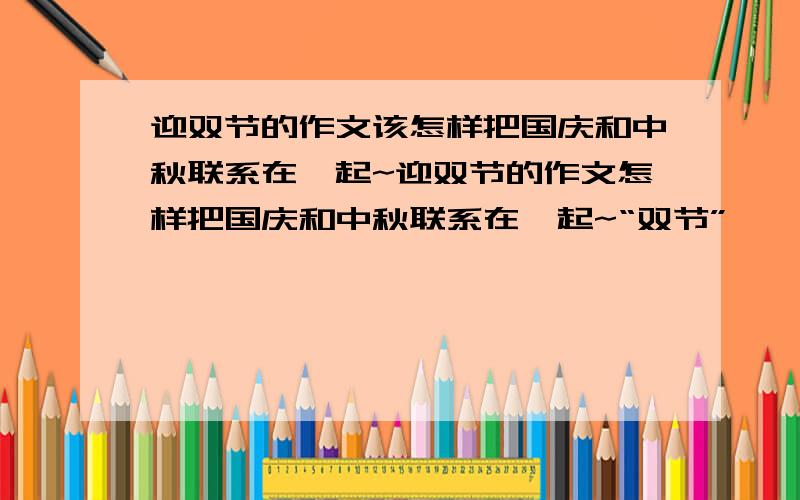 迎双节的作文该怎样把国庆和中秋联系在一起~迎双节的作文怎样把国庆和中秋联系在一起~“双节”——国庆和中秋