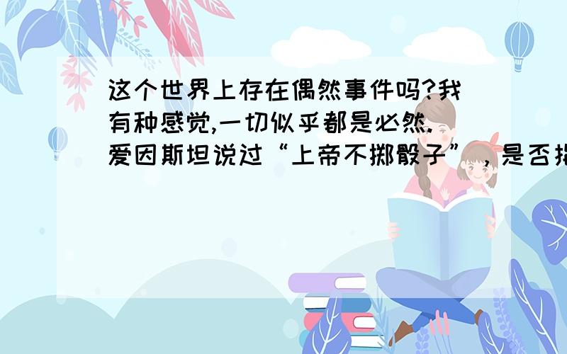 这个世界上存在偶然事件吗?我有种感觉,一切似乎都是必然.爱因斯坦说过“上帝不掷骰子”，是否指世上无偶然事件？我个人认为客观世界上不存在绝对的偶然事件，如抛一枚骰子，哪一面