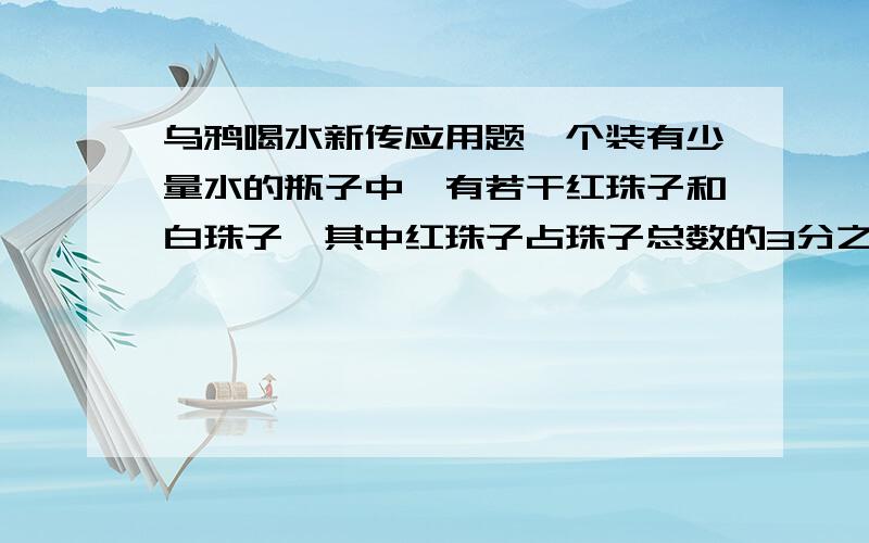 乌鸦喝水新传应用题一个装有少量水的瓶子中,有若干红珠子和白珠子,其中红珠子占珠子总数的3分之1.一只乌鸦来了,想喝瓶中的水,于是从别处找来了3个红珠子放进了瓶中,现在瓶中的红珠子