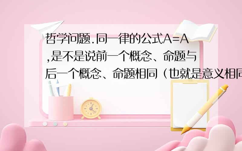 哲学问题.同一律的公式A=A,是不是说前一个概念、命题与后一个概念、命题相同（也就是意义相同）?