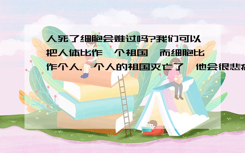 人死了细胞会难过吗?我们可以把人体比作一个祖国,而细胞比作个人.一个人的祖国灭亡了,他会很悲痛.如果一个人死亡了,他身上的细胞会难过吗?这是一个哲学问题,请大家认真思考...