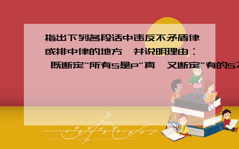 指出下列各段话中违反不矛盾律或排中律的地方,并说明理由： 既断定“所有S是P”真,又断定“有的S不是非P