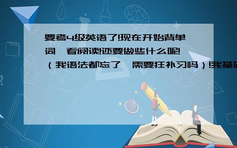 要考4级英语了!现在开始背单词,看阅读!还要做些什么呢!（我语法都忘了,需要狂补习吗）!我基础差啊!