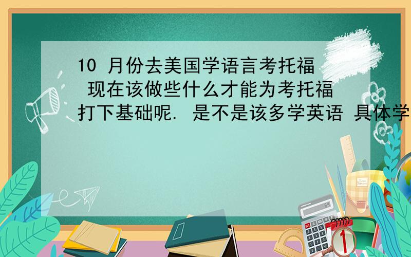 10 月份去美国学语言考托福 现在该做些什么才能为考托福打下基础呢. 是不是该多学英语 具体学什么呢