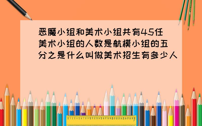 恶魔小组和美术小组共有45任美术小组的人数是航模小组的五分之是什么叫做美术招生有多少人