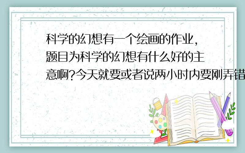 科学的幻想有一个绘画的作业,题目为科学的幻想有什么好的主意啊?今天就要或者说两小时内要刚弄错了,本来打算给200的