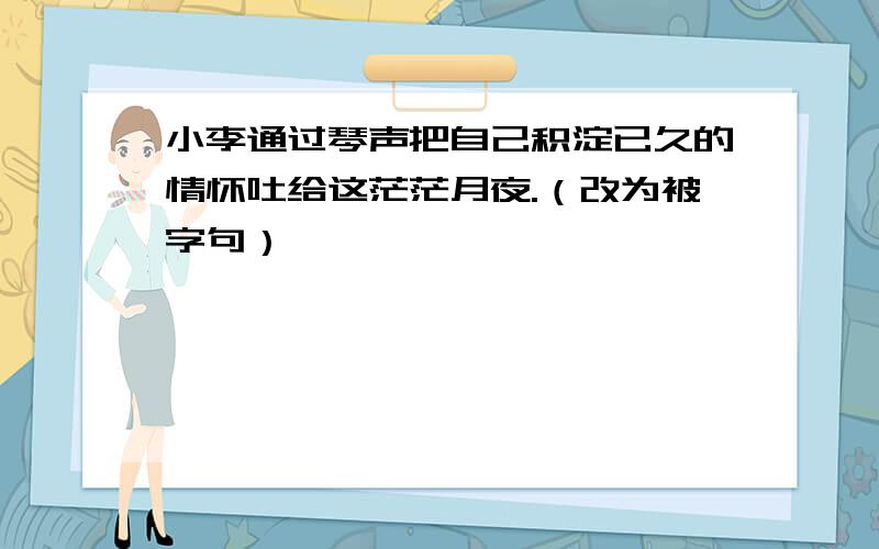 小李通过琴声把自己积淀已久的情怀吐给这茫茫月夜.（改为被字句）