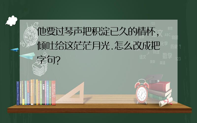 他要过琴声把积淀已久的情怀,倾吐给这茫茫月光.怎么改成把字句?