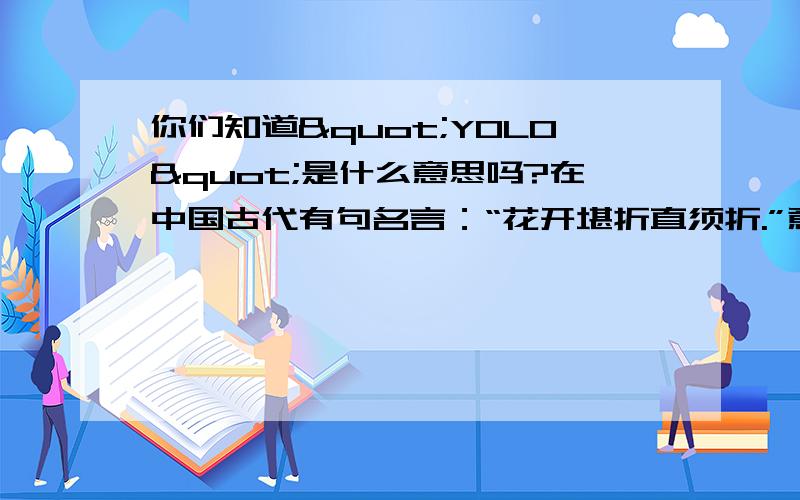 你们知道"YOLO"是什么意思吗?在中国古代有句名言：“花开堪折直须折.”意思是教人莫负好时光,也有人理解为要及时行乐,而在国外也有那么一群人把及时行乐奉为信条,他们就是YOLO一