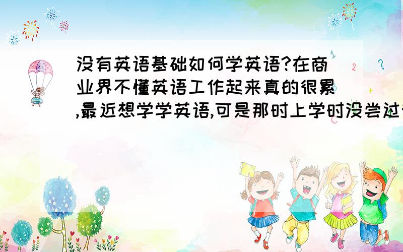 没有英语基础如何学英语?在商业界不懂英语工作起来真的很累,最近想学学英语,可是那时上学时没尝过音标,现在如何学商务英语?请英语达人帮我分析谢谢!