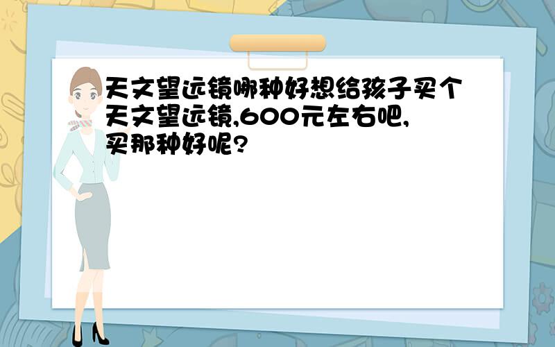 天文望远镜哪种好想给孩子买个天文望远镜,600元左右吧,买那种好呢?