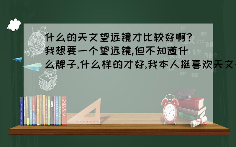 什么的天文望远镜才比较好啊?我想要一个望远镜,但不知道什么牌子,什么样的才好,我本人挺喜欢天文的,但对望远镜不是很了解,也不知道它大概的价位,所以,告诉小妹啦,