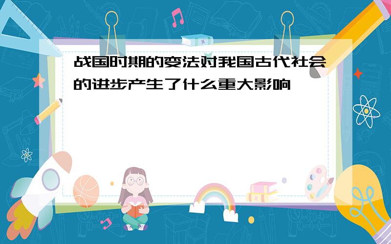 战国时期的变法对我国古代社会的进步产生了什么重大影响