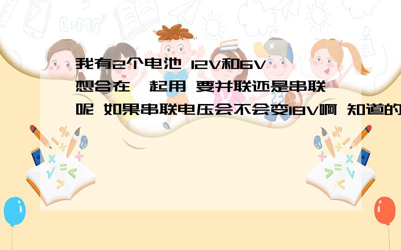 我有2个电池 12V和6V 想合在一起用 要并联还是串联呢 如果串联电压会不会变18V啊 知道的告诉下谢谢