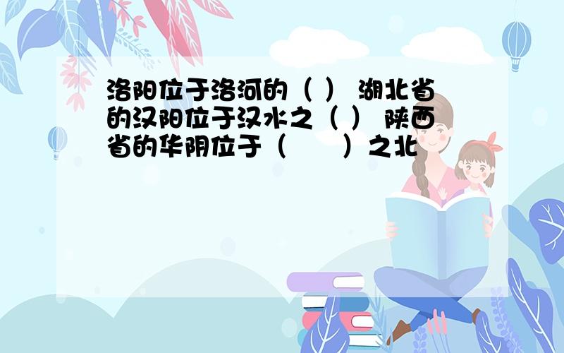 洛阳位于洛河的（ ） 湖北省的汉阳位于汉水之（ ） 陕西省的华阴位于（　　）之北