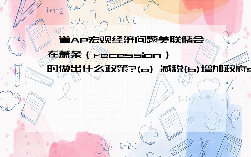 一道AP宏观经济问题美联储会在萧条（recession）时做出什么政策?(a) 减税(b)增加政府spending(c)增加discount rate(d)增加required reserve ratio(e)purchase of bonds英文版:Which of the following policies might the Fed adop