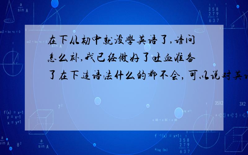 在下从初中就没学英语了,请问怎么补,我已经做好了吐血准备了在下连语法什么的都不会，可以说对英语犹如新生儿一样重点是，我们只有一年多一点就要毕业了……= =