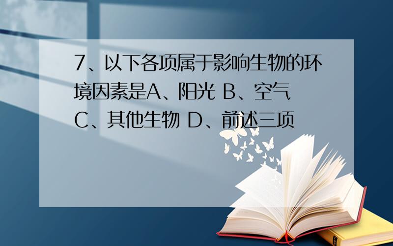 7、以下各项属于影响生物的环境因素是A、阳光 B、空气 C、其他生物 D、前述三项