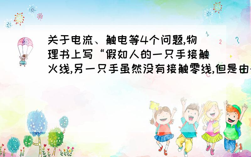 关于电流、触电等4个问题,物理书上写“假如人的一只手接触火线,另一只手虽然没有接触零线,但是由于站在地上,导线、人体、大地和电网中的供电设备同样构成了闭合电路,电流同样会流过