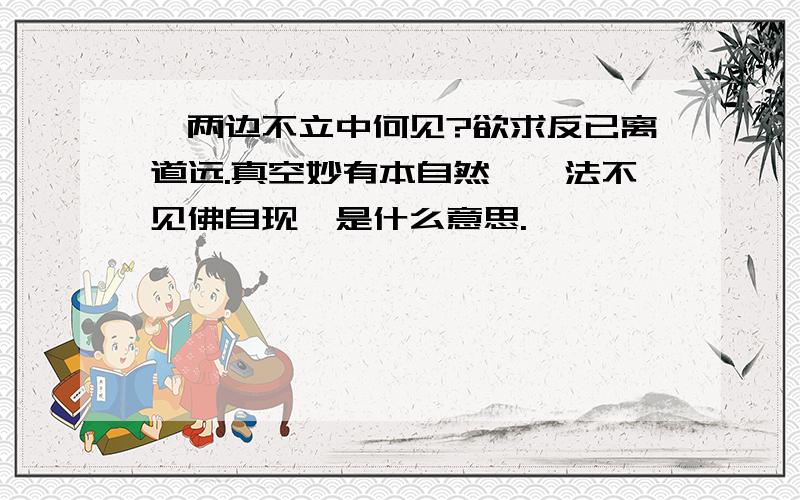 《两边不立中何见?欲求反已离道远.真空妙有本自然,一法不见佛自现》是什么意思.