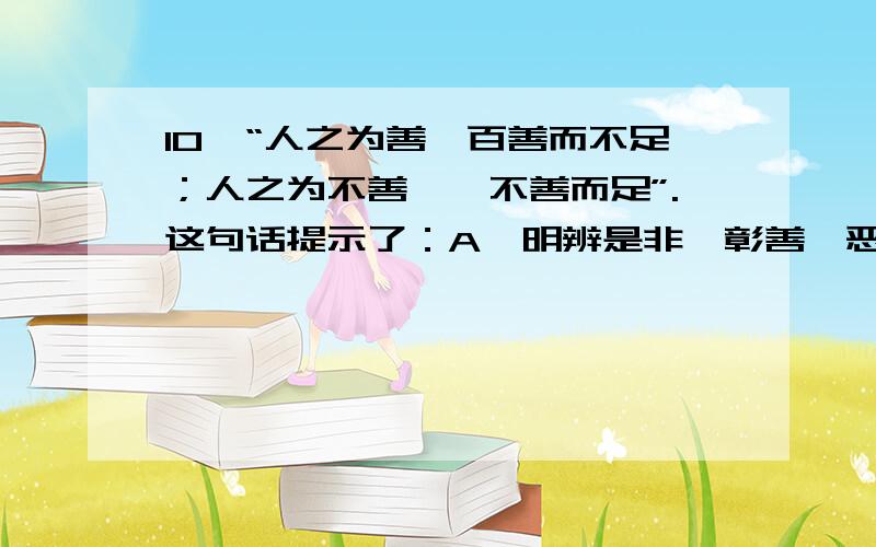 10、“人之为善,百善而不足；人之为不善,一不善而足”.这句话提示了：A、明辨是非、彰善瘅恶是现10、“人之为善,百善而不足；人之为不善,一不善而足”.这句话提示了：A、明辨是非、彰